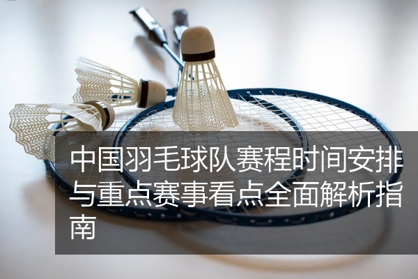 中国羽毛球队赛程时间安排与重点赛事看点全面解析指南