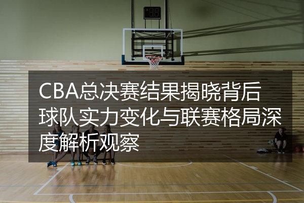 CBA总决赛结果揭晓背后球队实力变化与联赛格局深度解析观察