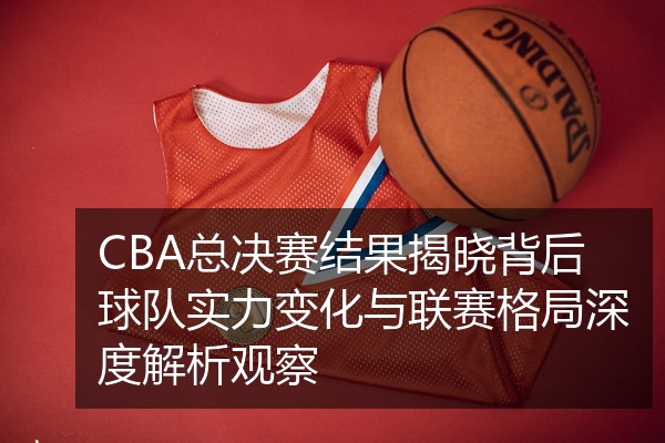 CBA总决赛结果揭晓背后球队实力变化与联赛格局深度解析观察
