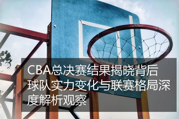 CBA总决赛结果揭晓背后球队实力变化与联赛格局深度解析观察