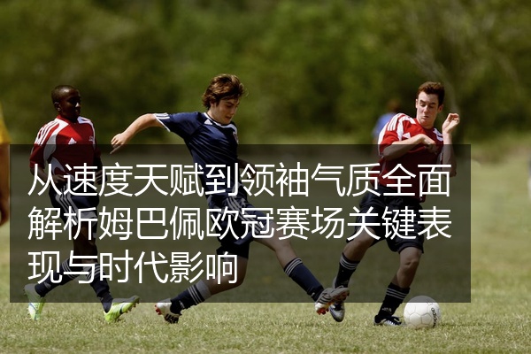 从速度天赋到领袖气质全面解析姆巴佩欧冠赛场关键表现与时代影响