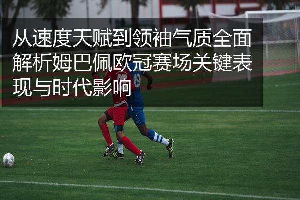 从速度天赋到领袖气质全面解析姆巴佩欧冠赛场关键表现与时代影响
