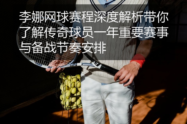 李娜网球赛程深度解析带你了解传奇球员一年重要赛事与备战节奏安排