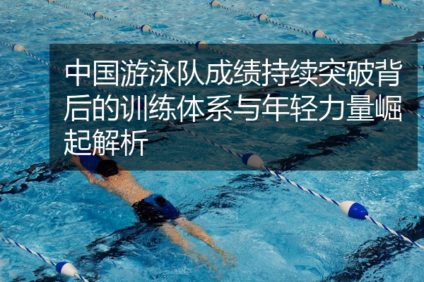 中国游泳队成绩持续突破背后的训练体系与年轻力量崛起解析