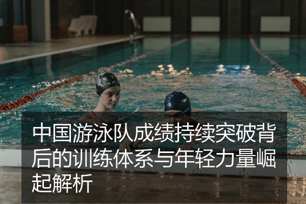 中国游泳队成绩持续突破背后的训练体系与年轻力量崛起解析