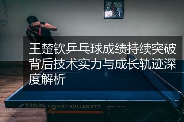 王楚钦乒乓球成绩持续突破背后技术实力与成长轨迹深度解析