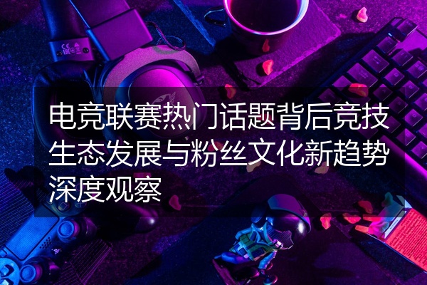 电竞联赛热门话题背后竞技生态发展与粉丝文化新趋势深度观察