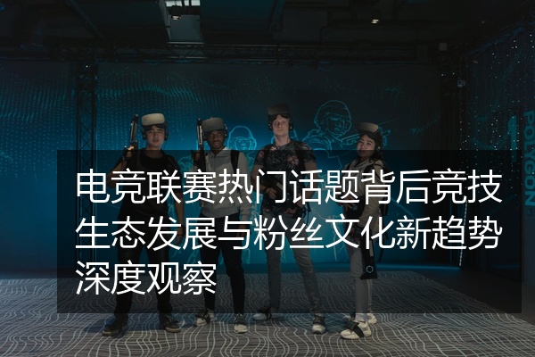 电竞联赛热门话题背后竞技生态发展与粉丝文化新趋势深度观察