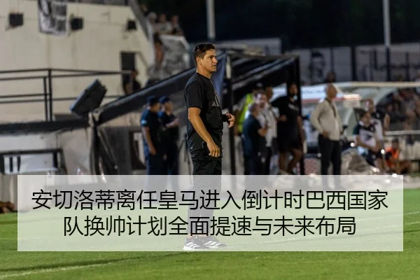 安切洛蒂离任皇马进入倒计时巴西国家队换帅计划全面提速与未来布局