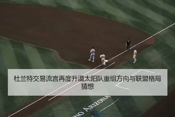 杜兰特交易流言再度升温太阳队重组方向与联盟格局猜想