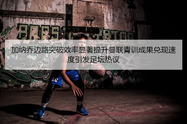 加纳乔边路突破效率显著提升曼联青训成果兑现速度引发足坛热议