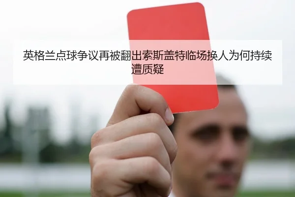 英格兰点球争议再被翻出索斯盖特临场换人为何持续遭质疑